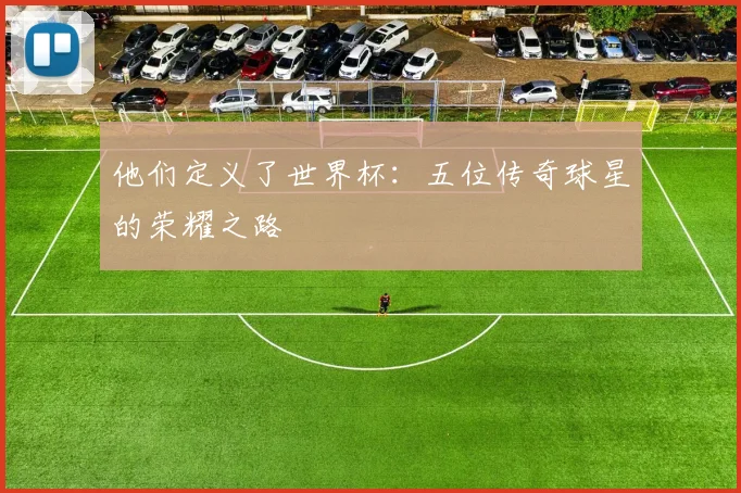 他们定义了世界杯:五位传奇球星的荣耀之路