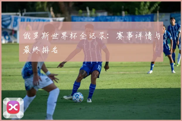俄罗斯世界杯全记录：赛事详情与最终排名