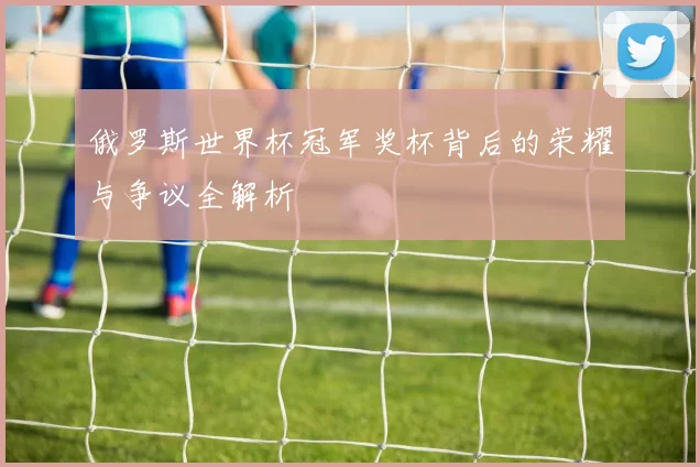 俄罗斯世界杯冠军奖杯背后的荣耀与争议全解析