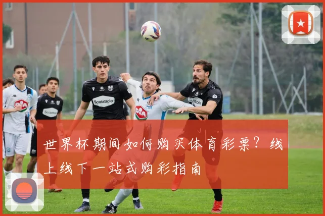世界杯期间如何购买体育彩票？线上线下一站式购彩指南