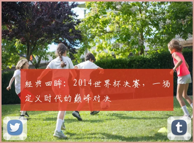 经典回眸：2014世界杯决赛，一场定义时代的巅峰对决