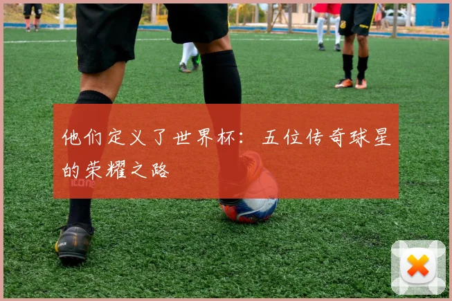 他们定义了世界杯:五位传奇球星的荣耀之路