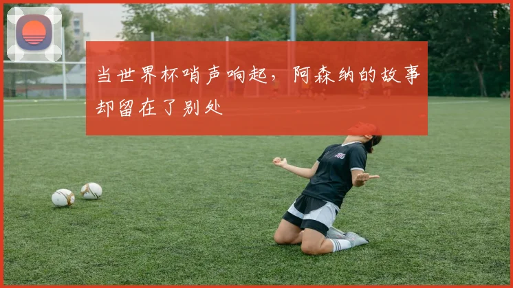 当世界杯哨声响起，阿森纳的故事却留在了别处