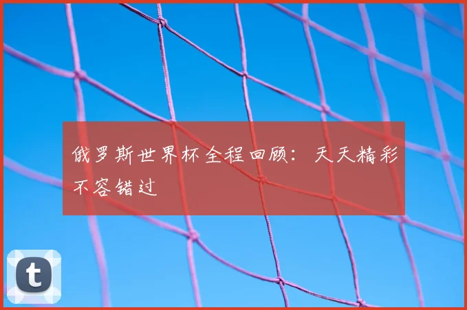 俄罗斯世界杯全程回顾：天天精彩不容错过