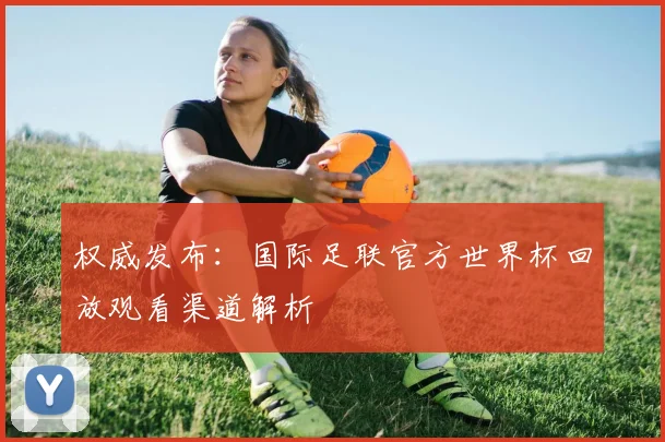权威发布：国际足联官方世界杯回放观看渠道解析