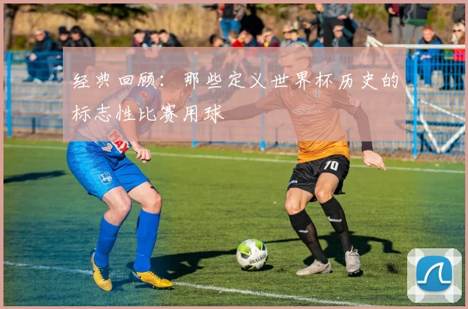 经典回顾：那些定义世界杯历史的标志性比赛用球