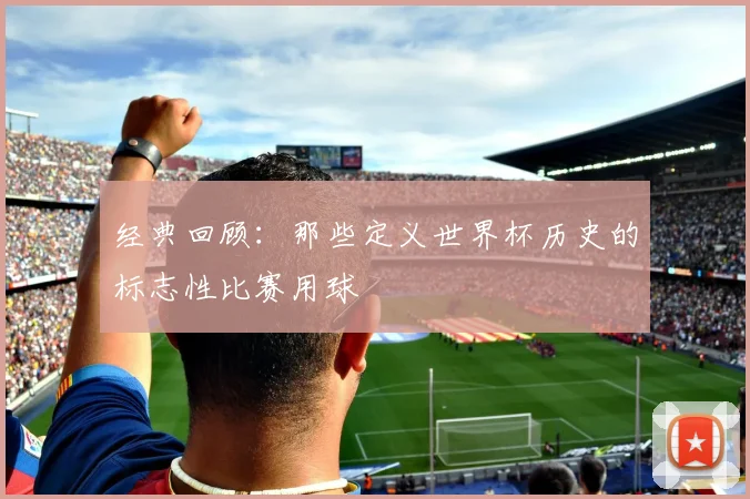 经典回顾：那些定义世界杯历史的标志性比赛用球