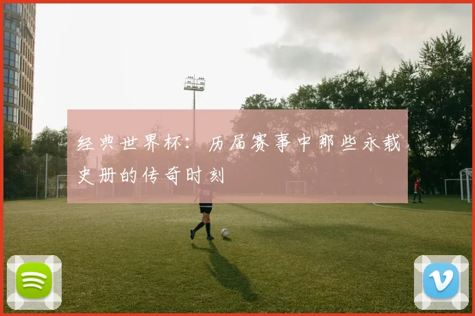 经典世界杯：历届赛事中那些永载史册的传奇时刻