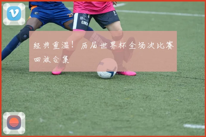 经典重温！历届世界杯全场次比赛回放合集