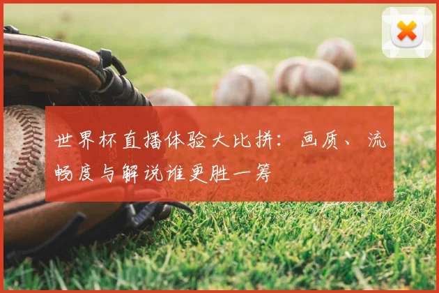 世界杯直播体验大比拼：画质、流畅度与解说谁更胜一筹