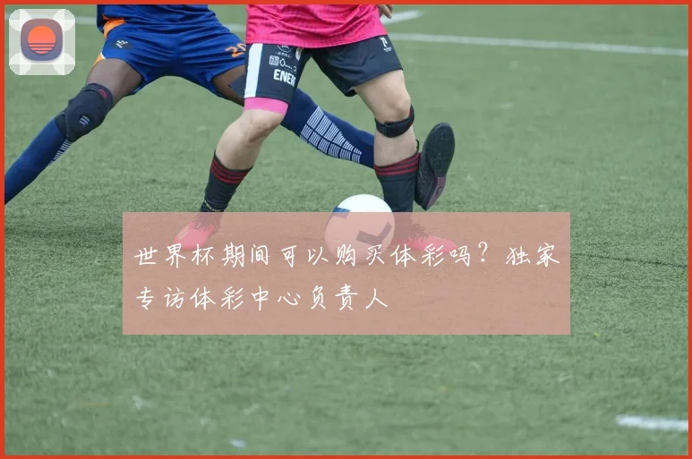 世界杯期间可以购买体彩吗？独家专访体彩中心负责人